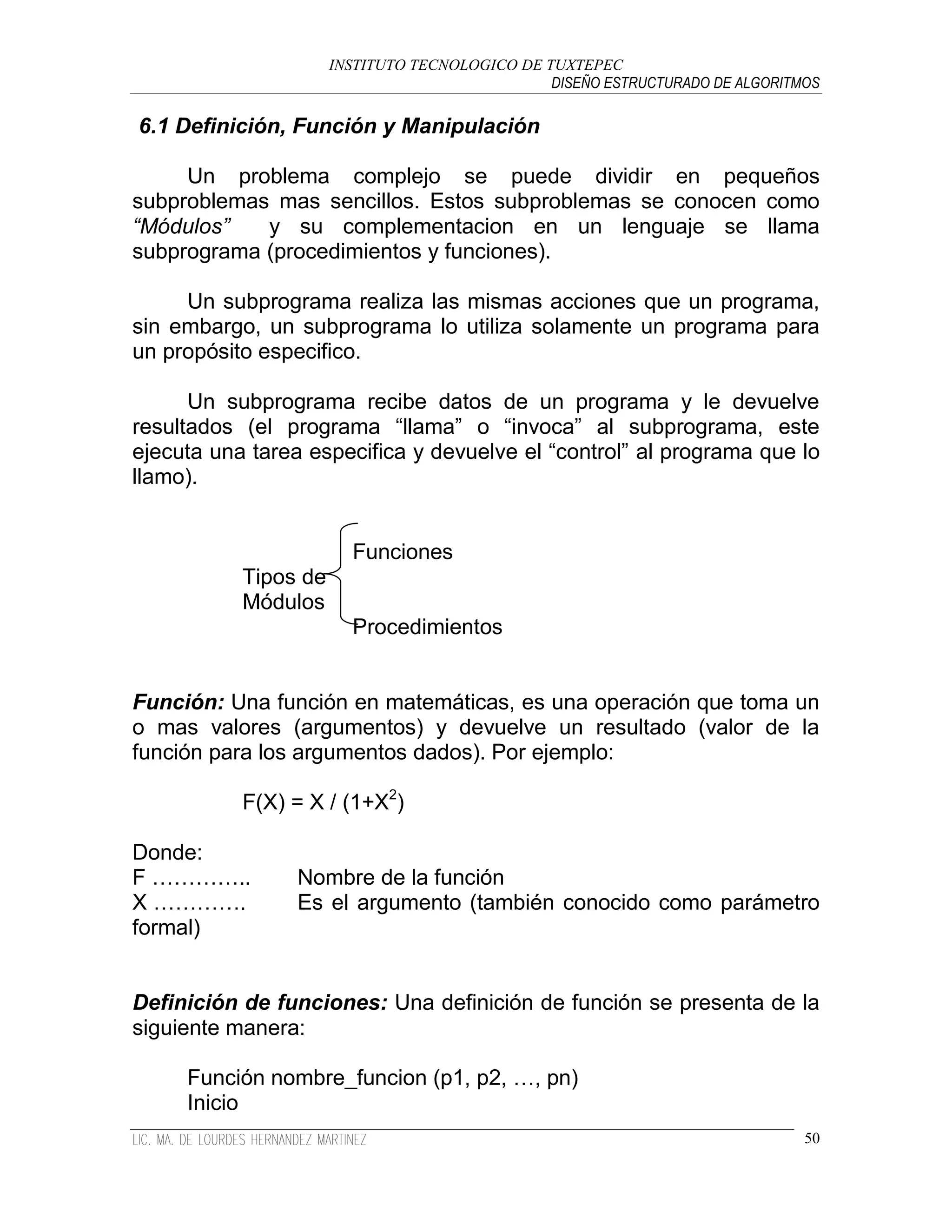 INSTITUTO TECNOLOGICO DE TUXTEPEC
                                                DISEÑO ESTRUCTURADO DE ALGORITMOS

6.1 Definición, Función y Manipulación

     Un problema complejo se puede dividir en pequeños
subproblemas mas sencillos. Estos subproblemas se conocen como
“Módulos”   y su complementacion en un lenguaje se llama
subprograma (procedimientos y funciones).

     Un subprograma realiza las mismas acciones que un programa,
sin embargo, un subprograma lo utiliza solamente un programa para
un propósito especifico.

      Un subprograma recibe datos de un programa y le devuelve
resultados (el programa “llama” o “invoca” al subprograma, este
ejecuta una tarea especifica y devuelve el “control” al programa que lo
llamo).


                        Funciones
           Tipos de
           Módulos
                        Procedimientos


Función: Una función en matemáticas, es una operación que toma un
o mas valores (argumentos) y devuelve un resultado (valor de la
función para los argumentos dados). Por ejemplo:

           F(X) = X / (1+X2)

Donde:
F …………..         Nombre de la función
X ………….          Es el argumento (también conocido como parámetro
formal)


Definición de funciones: Una definición de función se presenta de la
siguiente manera:

     Función nombre_funcion (p1, p2, …, pn)
     Inicio
                                                                               50
 