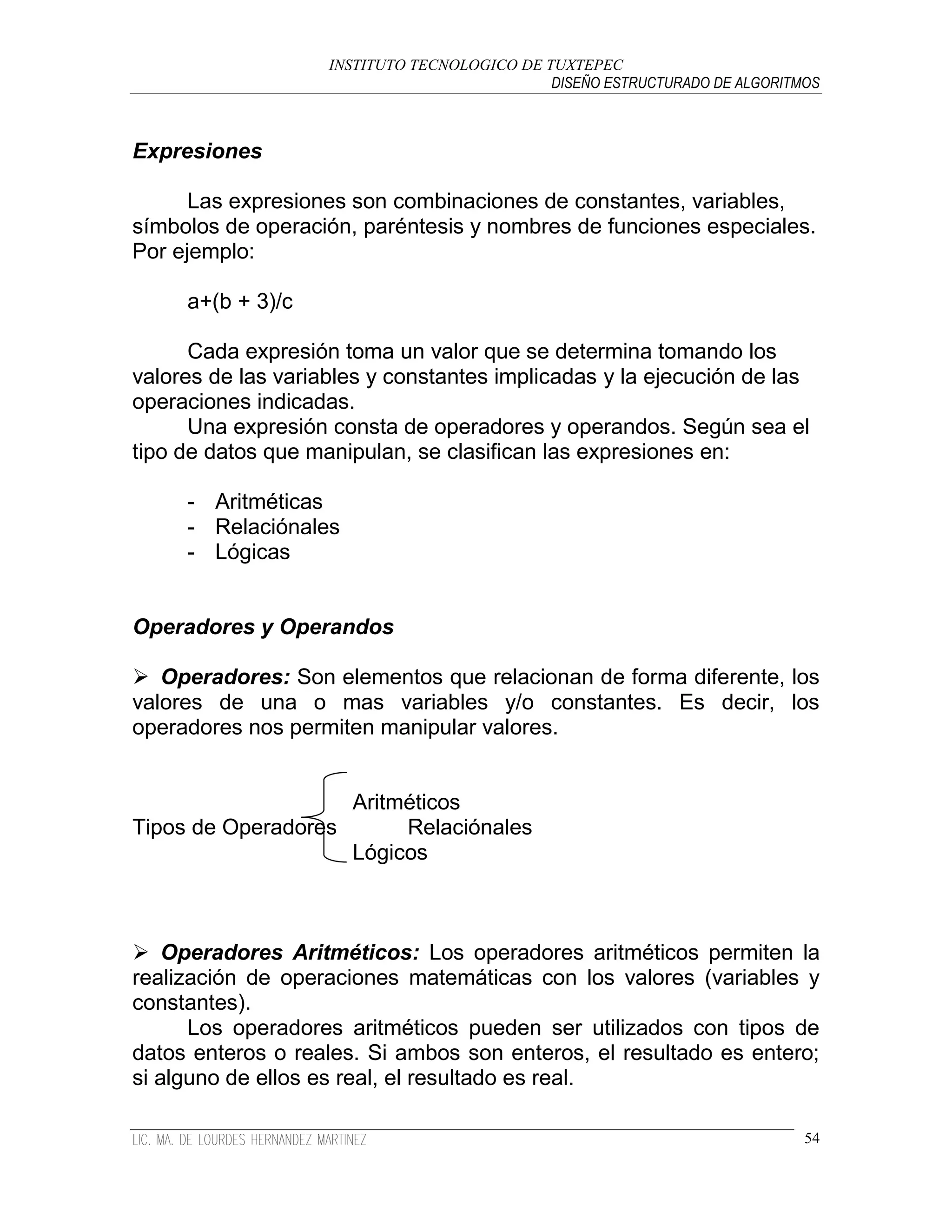 INSTITUTO TECNOLOGICO DE TUXTEPEC
                                              DISEÑO ESTRUCTURADO DE ALGORITMOS



Expresiones

      Las expresiones son combinaciones de constantes, variables,
símbolos de operación, paréntesis y nombres de funciones especiales.
Por ejemplo:

     a+(b + 3)/c

      Cada expresión toma un valor que se determina tomando los
valores de las variables y constantes implicadas y la ejecución de las
operaciones indicadas.
      Una expresión consta de operadores y operandos. Según sea el
tipo de datos que manipulan, se clasifican las expresiones en:

     - Aritméticas
     - Relaciónales
     - Lógicas


Operadores y Operandos

 Operadores: Son elementos que relacionan de forma diferente, los
valores de una o mas variables y/o constantes. Es decir, los
operadores nos permiten manipular valores.


                    Aritméticos
Tipos de Operadores      Relaciónales
                    Lógicos



 Operadores Aritméticos: Los operadores aritméticos permiten la
realización de operaciones matemáticas con los valores (variables y
constantes).
      Los operadores aritméticos pueden ser utilizados con tipos de
datos enteros o reales. Si ambos son enteros, el resultado es entero;
si alguno de ellos es real, el resultado es real.

                                                                             54
 