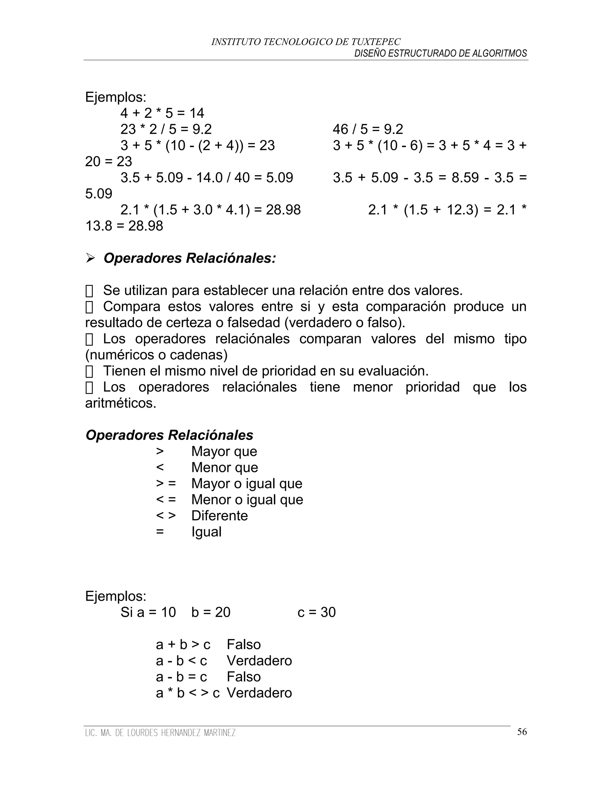 INSTITUTO TECNOLOGICO DE TUXTEPEC
                                               DISEÑO ESTRUCTURADO DE ALGORITMOS



Ejemplos:
      4 + 2 * 5 = 14
      23 * 2 / 5 = 9.2                     46 / 5 = 9.2
      3 + 5 * (10 - (2 + 4)) = 23          3 + 5 * (10 - 6) = 3 + 5 * 4 = 3 +
20 = 23
      3.5 + 5.09 - 14.0 / 40 = 5.09        3.5 + 5.09 - 3.5 = 8.59 - 3.5 =
5.09
      2.1 * (1.5 + 3.0 * 4.1) = 28.98             2.1 * (1.5 + 12.3) = 2.1 *
13.8 = 28.98

 Operadores Relaciónales:

    Se utilizan para establecer una relación entre dos valores.
    Compara estos valores entre si y esta comparación produce un
resultado de certeza o falsedad (verdadero o falso).
    Los operadores relaciónales comparan valores del mismo tipo
(numéricos o cadenas)
    Tienen el mismo nivel de prioridad en su evaluación.
    Los operadores relaciónales tiene menor prioridad que los
aritméticos.

Operadores Relaciónales
         >    Mayor que
         <    Menor que
         > = Mayor o igual que
         < = Menor o igual que
         < > Diferente
         =    Igual



Ejemplos:
    Si a = 10     b = 20             c = 30

            a+b>c       Falso
            a-b<c       Verdadero
            a-b=c       Falso
            a*b<>c      Verdadero

                                                                              56
 