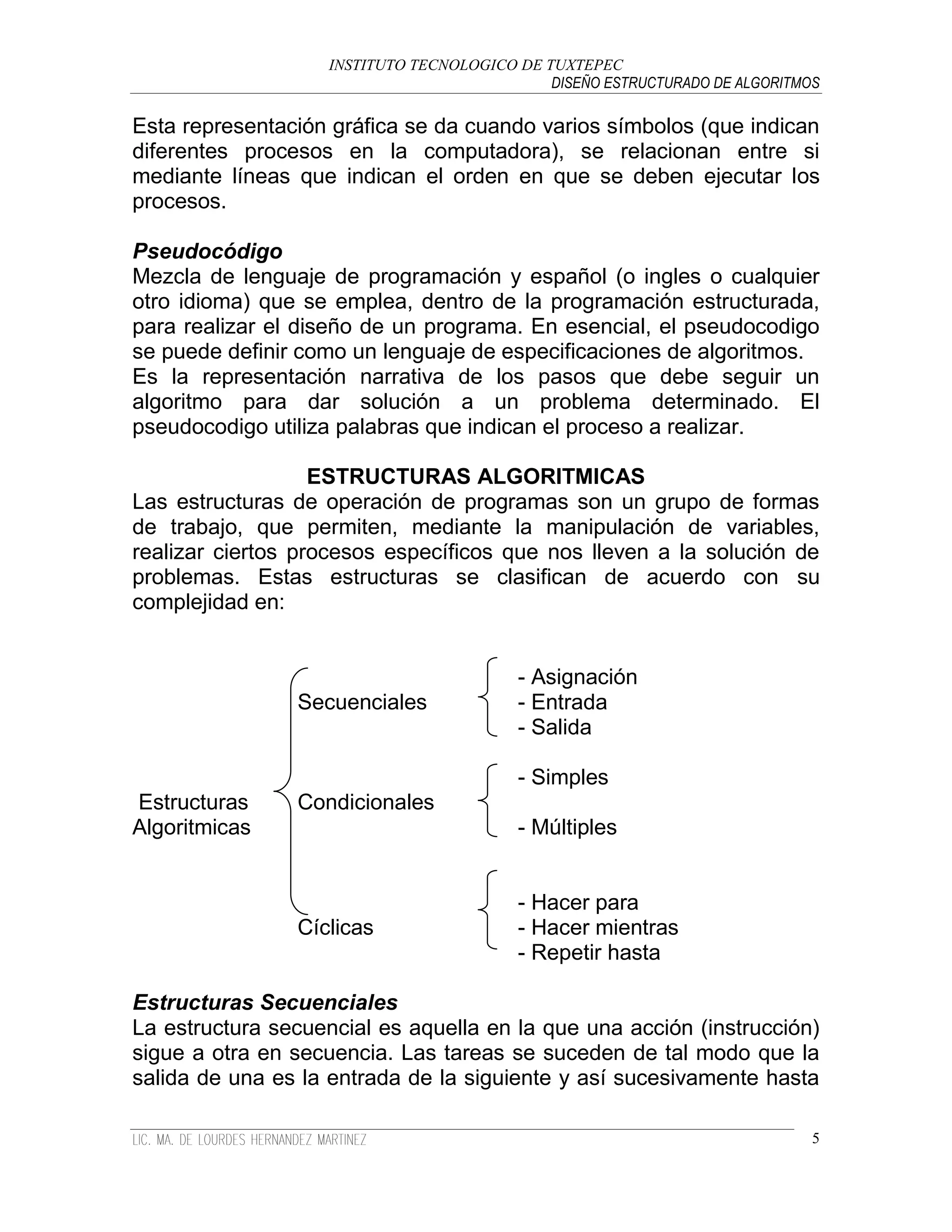 INSTITUTO TECNOLOGICO DE TUXTEPEC
                                              DISEÑO ESTRUCTURADO DE ALGORITMOS

Esta representación gráfica se da cuando varios símbolos (que indican
diferentes procesos en la computadora), se relacionan entre si
mediante líneas que indican el orden en que se deben ejecutar los
procesos.

Pseudocódigo
Mezcla de lenguaje de programación y español (o ingles o cualquier
otro idioma) que se emplea, dentro de la programación estructurada,
para realizar el diseño de un programa. En esencial, el pseudocodigo
se puede definir como un lenguaje de especificaciones de algoritmos.
Es la representación narrativa de los pasos que debe seguir un
algoritmo para dar solución a un problema determinado. El
pseudocodigo utiliza palabras que indican el proceso a realizar.

                   ESTRUCTURAS ALGORITMICAS
Las estructuras de operación de programas son un grupo de formas
de trabajo, que permiten, mediante la manipulación de variables,
realizar ciertos procesos específicos que nos lleven a la solución de
problemas. Estas estructuras se clasifican de acuerdo con su
complejidad en:


                                          - Asignación
                Secuenciales              - Entrada
                                          - Salida

                                          - Simples
Estructuras     Condicionales
Algoritmicas                              - Múltiples


                                          - Hacer para
                Cíclicas                  - Hacer mientras
                                          - Repetir hasta

Estructuras Secuenciales
La estructura secuencial es aquella en la que una acción (instrucción)
sigue a otra en secuencia. Las tareas se suceden de tal modo que la
salida de una es la entrada de la siguiente y así sucesivamente hasta

                                                                              5
 