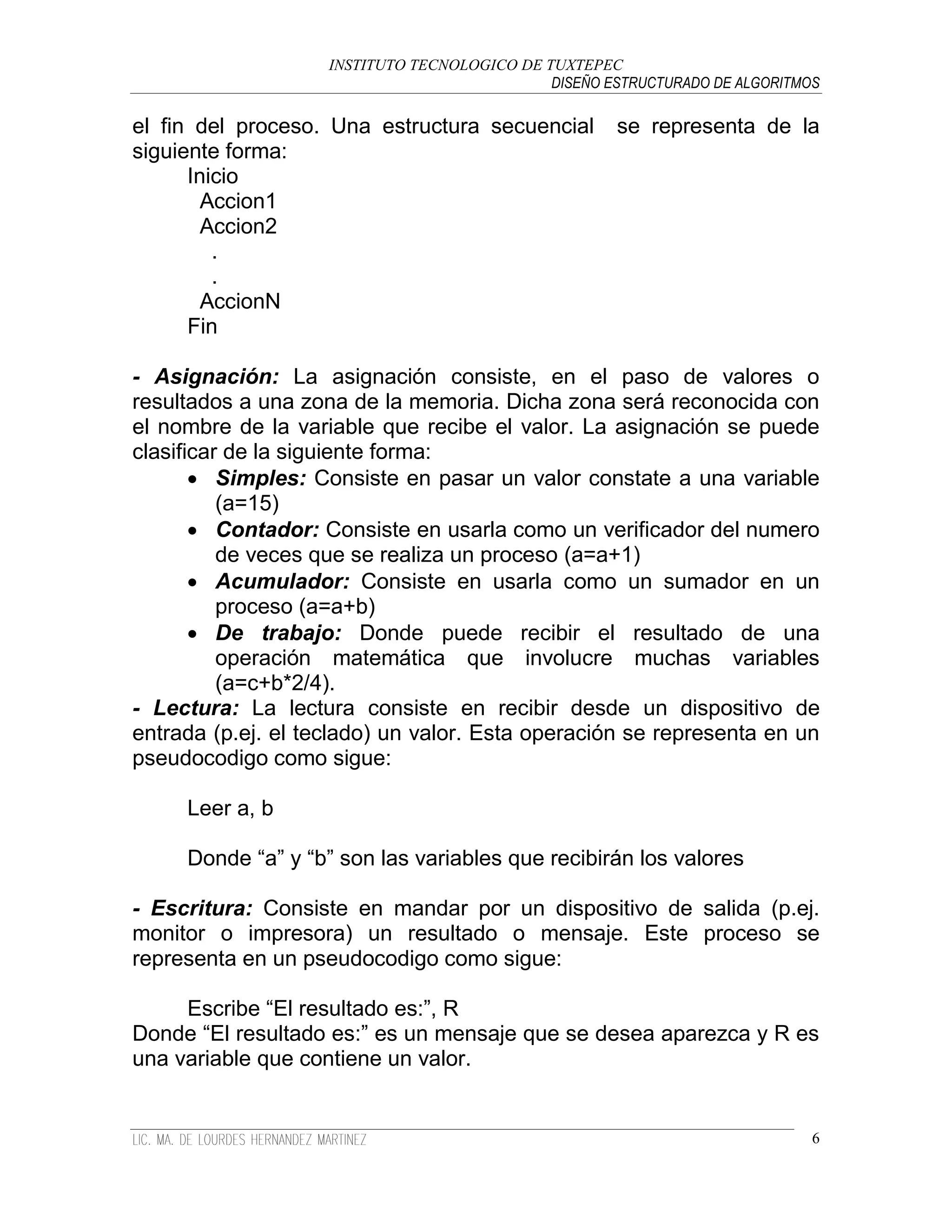 INSTITUTO TECNOLOGICO DE TUXTEPEC
                                              DISEÑO ESTRUCTURADO DE ALGORITMOS

el fin del proceso. Una estructura secuencial         se representa de la
siguiente forma:
      Inicio
        Accion1
        Accion2
         .
         .
        AccionN
      Fin

- Asignación: La asignación consiste, en el paso de valores o
resultados a una zona de la memoria. Dicha zona será reconocida con
el nombre de la variable que recibe el valor. La asignación se puede
clasificar de la siguiente forma:
        Simples: Consiste en pasar un valor constate a una variable
          (a=15)
        Contador: Consiste en usarla como un verificador del numero
          de veces que se realiza un proceso (a=a+1)
        Acumulador: Consiste en usarla como un sumador en un
          proceso (a=a+b)
        De trabajo: Donde puede recibir el resultado de una
          operación matemática que involucre muchas variables
          (a=c+b*2/4).
- Lectura: La lectura consiste en recibir desde un dispositivo de
entrada (p.ej. el teclado) un valor. Esta operación se representa en un
pseudocodigo como sigue:

     Leer a, b

     Donde “a” y “b” son las variables que recibirán los valores

- Escritura: Consiste en mandar por un dispositivo de salida (p.ej.
monitor o impresora) un resultado o mensaje. Este proceso se
representa en un pseudocodigo como sigue:

     Escribe “El resultado es:”, R
Donde “El resultado es:” es un mensaje que se desea aparezca y R es
una variable que contiene un valor.


                                                                              6
 