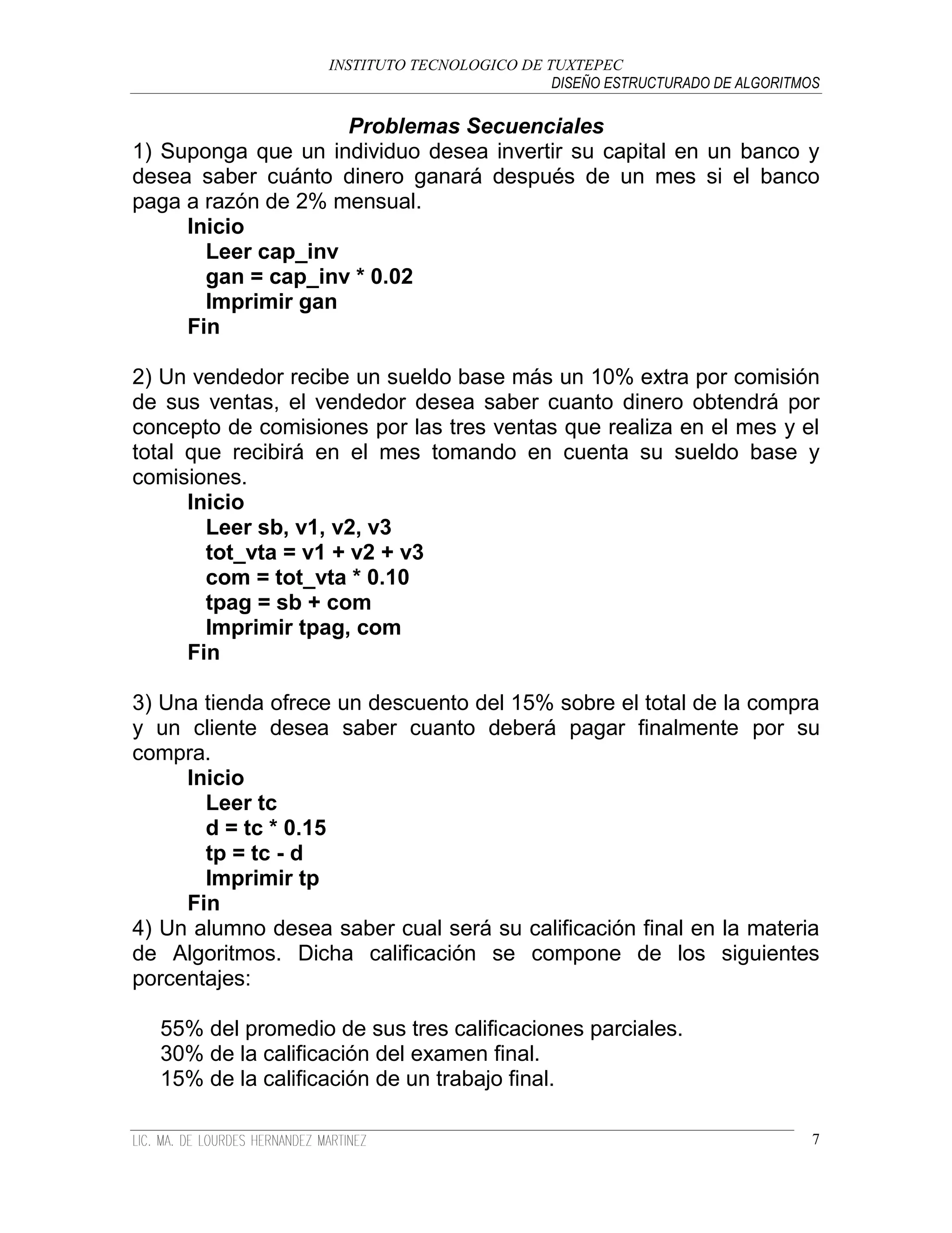 INSTITUTO TECNOLOGICO DE TUXTEPEC
                                              DISEÑO ESTRUCTURADO DE ALGORITMOS

                    Problemas Secuenciales
1) Suponga que un individuo desea invertir su capital en un banco y
desea saber cuánto dinero ganará después de un mes si el banco
paga a razón de 2% mensual.
     Inicio
       Leer cap_inv
       gan = cap_inv * 0.02
       Imprimir gan
     Fin

2) Un vendedor recibe un sueldo base más un 10% extra por comisión
de sus ventas, el vendedor desea saber cuanto dinero obtendrá por
concepto de comisiones por las tres ventas que realiza en el mes y el
total que recibirá en el mes tomando en cuenta su sueldo base y
comisiones.
      Inicio
        Leer sb, v1, v2, v3
        tot_vta = v1 + v2 + v3
        com = tot_vta * 0.10
        tpag = sb + com
        Imprimir tpag, com
      Fin

3) Una tienda ofrece un descuento del 15% sobre el total de la compra
y un cliente desea saber cuanto deberá pagar finalmente por su
compra.
     Inicio
       Leer tc
       d = tc * 0.15
       tp = tc - d
       Imprimir tp
     Fin
4) Un alumno desea saber cual será su calificación final en la materia
de Algoritmos. Dicha calificación se compone de los siguientes
porcentajes:

  55% del promedio de sus tres calificaciones parciales.
  30% de la calificación del examen final.
  15% de la calificación de un trabajo final.

                                                                              7
 