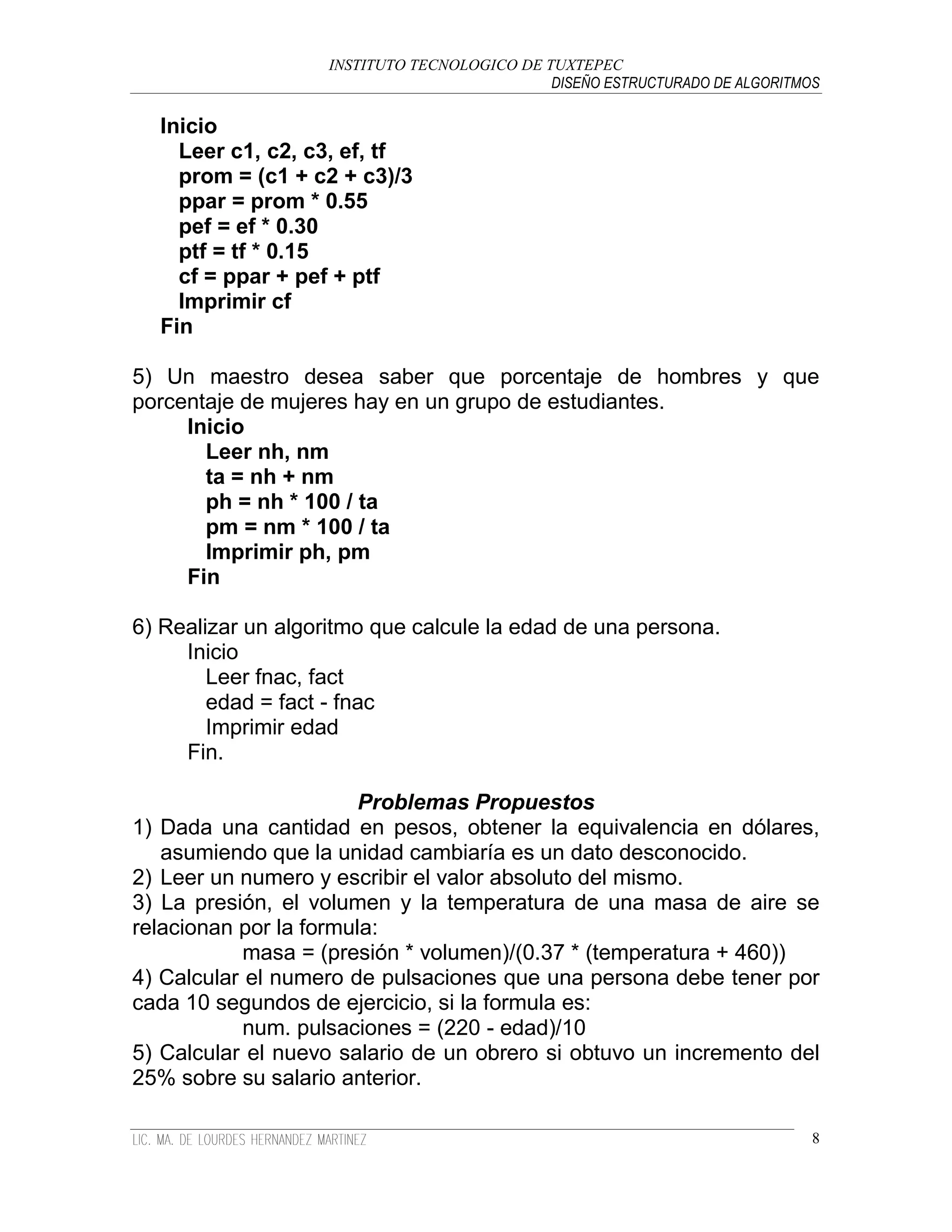 INSTITUTO TECNOLOGICO DE TUXTEPEC
                                              DISEÑO ESTRUCTURADO DE ALGORITMOS

  Inicio
    Leer c1, c2, c3, ef, tf
    prom = (c1 + c2 + c3)/3
    ppar = prom * 0.55
    pef = ef * 0.30
    ptf = tf * 0.15
    cf = ppar + pef + ptf
    Imprimir cf
  Fin

5) Un maestro desea saber que porcentaje de hombres y que
porcentaje de mujeres hay en un grupo de estudiantes.
     Inicio
       Leer nh, nm
       ta = nh + nm
       ph = nh * 100 / ta
       pm = nm * 100 / ta
       Imprimir ph, pm
     Fin

6) Realizar un algoritmo que calcule la edad de una persona.
     Inicio
        Leer fnac, fact
        edad = fact - fnac
        Imprimir edad
     Fin.

                        Problemas Propuestos
1) Dada una cantidad en pesos, obtener la equivalencia en dólares,
   asumiendo que la unidad cambiaría es un dato desconocido.
2) Leer un numero y escribir el valor absoluto del mismo.
3) La presión, el volumen y la temperatura de una masa de aire se
relacionan por la formula:
            masa = (presión * volumen)/(0.37 * (temperatura + 460))
4) Calcular el numero de pulsaciones que una persona debe tener por
cada 10 segundos de ejercicio, si la formula es:
            num. pulsaciones = (220 - edad)/10
5) Calcular el nuevo salario de un obrero si obtuvo un incremento del
25% sobre su salario anterior.

                                                                              8
 