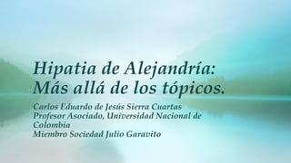 Hipatia de Alejandría:
Más allá de los tópicos.
Carlos Eduardo de Jesús Sierra Cuartas
Profesor Asociado, Universidad Nacional de
Colombia
Miembro Sociedad Julio Garavito
 