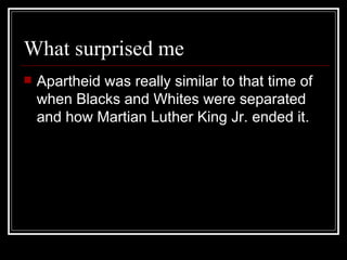 What surprised me Apartheid was really similar to that time of when Blacks and Whites were separated and how Martian Luther King Jr. ended it. 