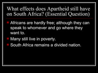 What effects does Apartheid still have on South Africa? (Essential Question) Africans are hardly free; although they can speak to whomever and go where they want to. Many still live in poverty. South Africa remains a divided nation. 