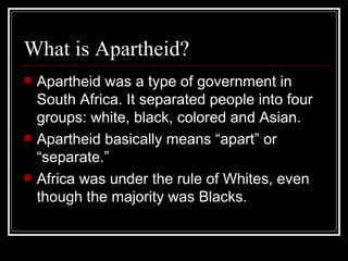What is Apartheid? Apartheid was a type of government in South Africa. It separated people into four groups: white, black, colored and Asian. Apartheid basically means “apart” or “separate.” Africa was under the rule of Whites, even though the majority was Blacks. 