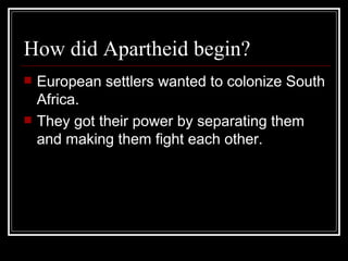 How did Apartheid begin? European settlers wanted to colonize South Africa. They got their power by separating them and making them fight each other.  