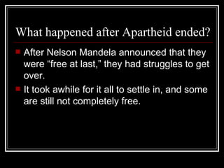 What happened after Apartheid ended? After Nelson Mandela announced that they were “free at last,” they had struggles to get over. It took awhile for it all to settle in, and some are still not completely free.  