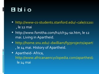 Biblio http://www-cs-students.stanford.edu/~cale/cs201/apartheid.hist.html  , le 12 mai http://www.fsmitha.com/h2/ch34-sa.htm, le 12 mai. Living in Apartheid.  http://home.snu.edu/~dwilliam/f97projects/apartheid/document5.html , le 14 mai. History of Apartheid. Apartheid- Africa,  http://www.africanaencyclopedia.com/apartheid/apartheid.html   le 14 mai 
