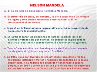 NELSON MANDELA El 18 de julio de 1918 nació Rolihlahla Mandela. b. El primer día de clase, su maestra,, le dio a cada chico un nombre en inglés y solo debían responder a ese nombre. A él, le correspondió el de Nelson. c. Ingresó en la Facultad para negros, allí comenzó su trayectoria de lucha contra la discriminación. d. En 1948 al ganar las elecciones el Partido Nacional (sólo de blancos y votado sólo por blancos) es cuando se legisló todo lo relativo al apartheid y cuando comenzó a luchar por la igualdad. e. Terminó sus estudios, se hizo abogado y abrió el primer despacho de abogados dirigido por negros en Sudáfrica. f. En 1962 viajó por diversos países africanos recaudando fondos, recibiendo instrucción militar y haciendo propaganda de la causa sudafricana. A su regreso fue detenido y condenado a cadena perpetua en 1964 y confinado en una prisión de máxima seguridad en una isla a siete km de Ciudad del Cabo, llamada Robben Island. 