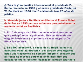 g. Tras la gran presión internacional el presidente P. Botha renunció en 1989 y el nuevo presidente Frederick W. De Klerk en 1990 liberó a Mandela tras 28 años de prisión.  h. Mandela junto a De Klerk recibieron el Premio Nobel de la Paz en 1993 por sus esfuerzos para establecer la armonía racial en Sudáfrica. i. El 10 de mayo de 1994 tras unas elecciones en las que participó toda la población, Nelson Mandela fue elegido Presidente ( el primero de raza negra) y De Klerk fue su Vice. j. En 1997 abandonó, a causa de su frágil  salud y su avanzada edad, la dirección  del partido pero dejando atrás una trayectoria de hombre íntegro y luchador que al frente de muchas personas anónimas hizo que desapareciera el racismo legalizado llamado apartheid  y que ha dejado el camino abierto para que se llegue a la plena igualdad en  Sudáfrica. 