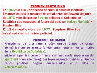 STEPHEN BANTU BIKO En  1966  fue a la Universidad de Natal a estudiar medicina. Entonces ocurrió la masacre de estudiantes de Soweto, de junio de  1976 , y los líderes de  Soweto  pidieron al Gobierno de Sudáfrica que negociara el futuro del país con  Nelson Mandela , y Stephen Biko. El 12 de septiembre de  1977 , Stephen Biko fue asesinado en un retén policial. FREDERIK DE KLERK Procedente de una familia bóer (grupo étnico de origen germánico que se asienta fundamentalmente en los territorios de la  República de Sudáfrica ). Inició una política de reformas encaminada a la superación del  apartheid . Para ello derogó las leyes segregacionistas y, liberó a varios políticos negros encarcelados, entre ellos a  Nelson Mandela . 