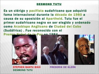 DESMOND TUTU Es un clérigo y  pacifista  sudafricano que adquirió fama internacional durante la  década de 1980  a causa de su oposición al  Apartheid . Tutu fue el primer sudafricano negro en ser elegido y ordenado como  Arzobispo   Anglicano  de  Ciudad del Cabo  (Sudáfrica) . Fue reconocido con el  Premio Nobel de la Paz  en 1984. STEPHEN BANTU BIKO  FREDERIK DE KLERK  DESMOND TUTU 