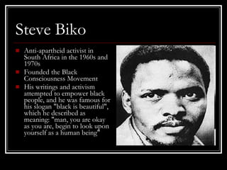 Steve Biko Anti-apartheid activist in South Africa in the 1960s and 1970s  Founded the Black Consciousness Movement His writings and activism attempted to empower black people, and he was famous for his slogan "black is beautiful", which he described as meaning: "man, you are okay as you are, begin to look upon yourself as a human being"  