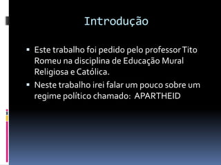 Introdução

 Este trabalho foi pedido pelo professor Tito
  Romeu na disciplina de Educação Mural
  Religiosa e Católica.
 Neste trabalho irei falar um pouco sobre um
  regime político chamado: APARTHEID
 