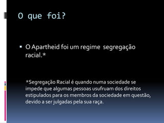 O que foi?


 O Apartheid foi um regime segregação
  racial.*


  *Segregação Racial é quando numa sociedade se
  impede que algumas pessoas usufruam dos direitos
  estipulados para os membros da sociedade em questão,
  devido a ser julgadas pela sua raça.
 