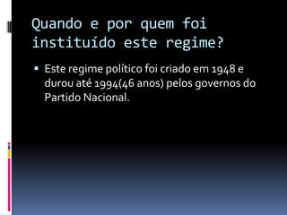 Quando e por quem foi
instituído este regime?
 Este regime político foi criado em 1948 e
  durou até 1994(46 anos) pelos governos do
  Partido Nacional.
 