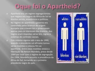    Apartheid era um regime segregacionista
    que negava aos negros da África do Sul os
    direitos sociais, econômicos e políticos.
   No regime do apartheid o governo era
    controlado pelos brancos de origem
    européia que criavam leis e governavam
    apenas para os interesses dos brancos. Aos
    negros eram impostas várias leis, regras e
    sistemas de controles sociais.
   Este sistema vigorou até o ano de 1990,
    quando o presidente sul-africano tomou
    várias medidas e colocou fim ao
    apartheid. Entre estas medidas estava a
    libertação de Nelson Mandela, preso desde
    1964 por lutar com o regime de segregação.
    Em 1994, Mandela assumiu a presidência da
    África do Sul, tornando-se o primeiro
    presidente negro do país.
 