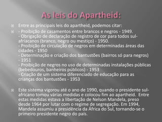    Entre as principais leis do apartheid, podemos citar:
   - Proibição de casamentos entre brancos e negros - 1949.
    - Obrigação de declaração de registro de cor para todos sul-
    afriacanos (branco, negro ou mestiço) - 1950.
    - Proibição de circulação de negros em determinadas áreas das
    cidades - 1950
    - Determinação e criação dos bantustões (bairros só para negros)
    - 1951
    - Proibição de negros no uso de determinadas instalações públicas
    (bebedouros, banheiros públicos) - 1953
    - Criação de um sistema diferenciado de educação para as
    crianças dos bantustões - 1953

   Este sistema vigorou até o ano de 1990, quando o presidente sul-
    africano tomou várias medidas e colocou fim ao apartheid. Entre
    estas medidas estava a libertação de Nelson Mandela, preso
    desde 1964 por lutar com o regime de segregação. Em 1994,
    Mandela assumiu a presidência da África do Sul, tornando-se o
    primeiro presidente negro do país.
 
