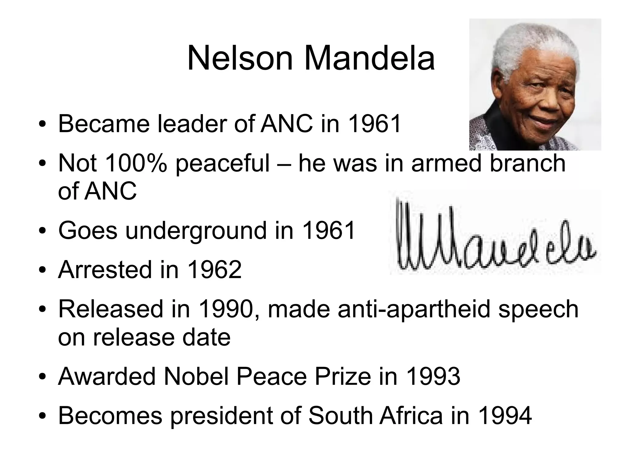 Nelson Mandela
●   Became leader of ANC in 1961
●   Not 100% peaceful – he was in armed branch
    of ANC
●   Goes underground in 1961
●   Arrested in 1962
●   Released in 1990, made anti-apartheid speech
    on release date
●   Awarded Nobel Peace Prize in 1993
●   Becomes president of South Africa in 1994
 