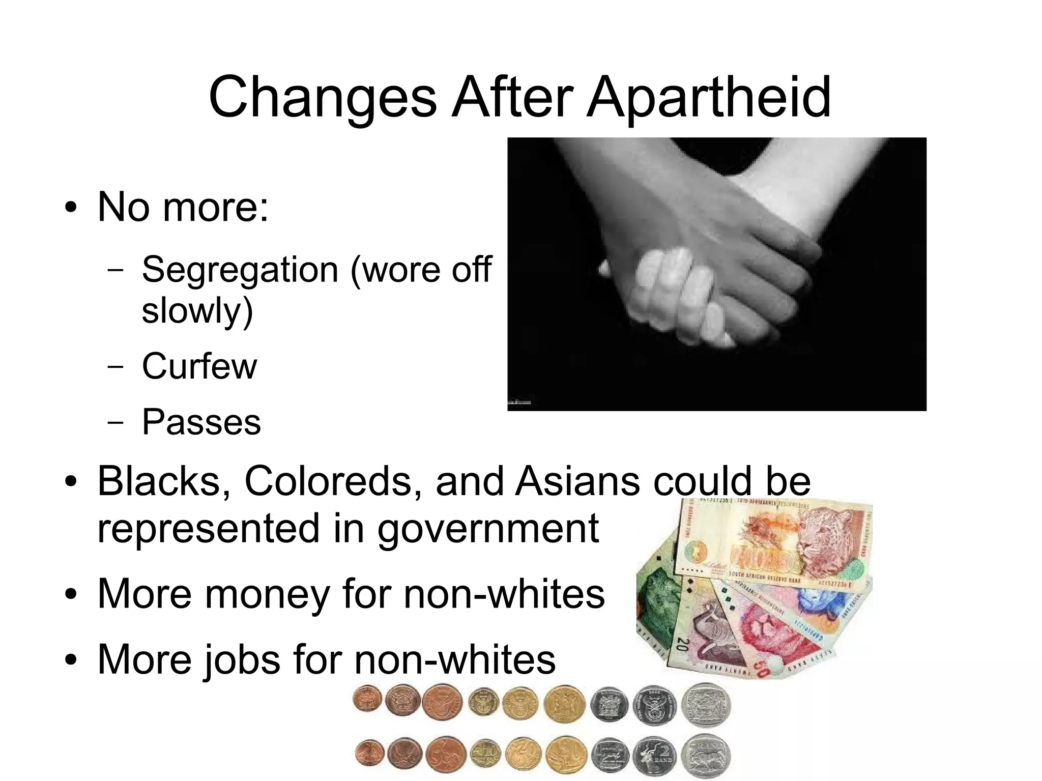 Changes After Apartheid
●   No more:
    –   Segregation (wore off
        slowly)
    –   Curfew
    –   Passes
●   Blacks, Coloreds, and Asians could be
    represented in government
●   More money for non-whites
●   More jobs for non-whites
 