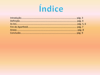 Introdução…………………………………………………………………………………… pág. 3
Definição……………………………………………………………………………………... pág. 4
As leis…………………………………………………………………………………………… pág. 5, 6
Fim do Apartheid…………………………………………………………………………. pág. 7
Anexo................................................................................................. pág. 8
Conclusão……………………………………………………………………………………. pág. 9
 