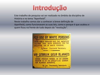 Este trabalho de pesquisa vai ser realizado no âmbito da disciplina de
História e no tema “Apartheid”.
Neste trabalho vamos dar a conhecer a breve definição de
Apartheid, como funcionavam as suas leis, como e porque é que acabou e
quem ficou na frente de tudo depois da “revolução”.
 