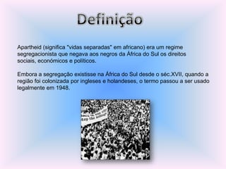 Apartheid (significa "vidas separadas" em africano) era um regime
segregacionista que negava aos negros da África do Sul os direitos
sociais, económicos e políticos.
Embora a segregação existisse na África do Sul desde o séc.XVII, quando a
região foi colonizada por ingleses e holandeses, o termo passou a ser usado
legalmente em 1948.
 
