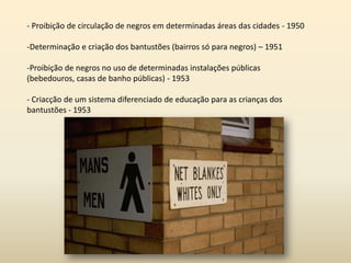 - Proibição de circulação de negros em determinadas áreas das cidades - 1950
-Determinação e criação dos bantustões (bairros só para negros) – 1951
-Proibição de negros no uso de determinadas instalações públicas
(bebedouros, casas de banho públicas) - 1953
- Criacção de um sistema diferenciado de educação para as crianças dos
bantustões - 1953
 