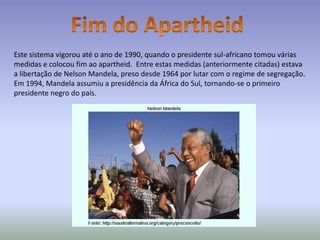 Este sistema vigorou até o ano de 1990, quando o presidente sul-africano tomou várias
medidas e colocou fim ao apartheid. Entre estas medidas (anteriormente citadas) estava
a libertação de Nelson Mandela, preso desde 1964 por lutar com o regime de segregação.
Em 1994, Mandela assumiu a presidência da África do Sul, tornando-se o primeiro
presidente negro do país.
 