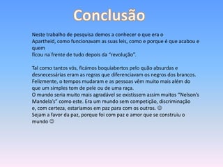 Neste trabalho de pesquisa demos a conhecer o que era o
Apartheid, como funcionavam as suas leis, como e porque é que acabou e
quem
ficou na frente de tudo depois da “revolução”.
Tal como tantos vós, ficámos boquiabertos pelo quão absurdas e
desnecessárias eram as regras que diferenciavam os negros dos brancos.
Felizmente, o tempos mudaram e as pessoas vêm muito mais além do
que um simples tom de pele ou de uma raça.
O mundo seria muito mais agradável se existissem assim muitos “Nelson’s
Mandela’s” como este. Era um mundo sem competição, discriminação
e, com certeza, estaríamos em paz para com os outros. 
Sejam a favor da paz, porque foi com paz e amor que se construiu o
mundo 
 