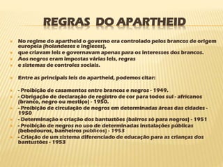 REGRAS DO APARTHEID
 No regime do apartheid o governo era controlado pelos brancos de origem
europeia (holandeses e ingleses),
 que criavam leis e governavam apenas para os interesses dos brancos.
 Aos negros eram impostas várias leis, regras
 e sistemas de controles sociais.
 Entre as principais leis do apartheid, podemos citar:
 - Proibição de casamentos entre brancos e negros - 1949.
 - Obrigação de declaração de registro de cor para todos sul - africanos
(branco, negro ou mestiço) - 1950.
 - Proibição de circulação de negros em determinadas áreas das cidades -
1950
 - Determinação e criação dos bantustões (bairros só para negros) - 1951
 - Proibição de negros no uso de determinadas instalações públicas
(bebedouros, banheiros públicos) - 1953
 - Criação de um sistema diferenciado de educação para as crianças dos
bantustões - 1953
 
