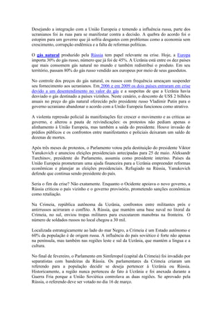 Desejando a integração com a União Europeia e temendo a influência russa, parte dos
ucranianos foi às ruas para se manifestar contra a decisão. A quebra do acordo foi o
estopim para um governo que já sofria desgastes com problemas como a economia sem
crescimento, corrupção endêmica e a falta de reformas políticas.
O gás natural produzido pela Rússia tem papel relevante na crise. Hoje, a Europa
importa 30% do gás russo, número que já foi de 45%. A Ucrânia está entre os dez países
que mais consomem gás natural no mundo e também redistribui o produto. Em seu
território, passam 80% do gás russo vendido aos europeus por meio de seus gasodutos.
No controle dos preços do gás natural, os russos com frequência ameaçam suspender
seu fornecimento aos ucranianos. Em 2006 e em 2009 os dois países entraram em crise
devido a um desentendimento no valor do gás e a suspeitas de que a Ucrânia havia
desviado o gás destinado a países vizinhos. Neste cenário, o desconto de US$ 2 bilhões
anuais no preço do gás natural oferecido pelo presidente russo Vladimir Putin para o
governo ucraniano abandonar o acordo com a União Europeia funcionou como atrativo.
A violenta repressão policial às manifestações fez crescer o movimento e as críticas ao
governo, e alterou a pauta de reivindicações: os protestos não pediam apenas o
alinhamento à União Europeia, mas também a saída do presidente. Houve invasão de
prédios públicos e os confrontos entre manifestantes e policiais deixaram um saldo de
dezenas de mortes.
Após três meses de protestos, o Parlamento votou pela destituição do presidente Viktor
Yanukovich e anunciou eleições presidenciais antecipadas para 25 de maio. Aleksandr
Turchinov, presidente do Parlamento, assumiu como presidente interino. Países da
União Europeia prometeram uma ajuda financeira para a Ucrânia empreender reformas
econômicas e planejar as eleições presidenciais. Refugiado na Rússia, Yanukovich
defende que continua sendo presidente do país.
Seria o fim da crise? Não exatamente. Enquanto o Ocidente apoiava o novo governo, a
Rússia criticou o país vizinho e o governo provisório, prometendo sanções econômicas
como retaliação.
Na Crimeia, república autônoma da Ucrânia, confrontos entre militantes prós e
antirrussos acirraram o conflito. A Rússia, que mantém uma base naval no litoral da
Crimeia, no sul, enviou tropas militares para executarem manobras na fronteira. O
número de soldados russos no local chegou a 30 mil.
Localizada estrategicamente ao lado do mar Negro, a Crimeia é um Estado autônomo e
60% da população é de origem russa. A influência do país soviético é forte não apenas
na península, mas também nas regiões leste e sul da Ucrânia, que mantém a língua e a
cultura.
No final de fevereiro, o Parlamento em Simferopol (capital da Crimeia) foi invadido por
separatistas com bandeiras da Rússia. Os parlamentares da Crimeia criaram um
referendo para a população decidir se deseja pertencer à Ucrânia ou Rússia.
Historicamente, a região nunca pertenceu de fato à Ucrânia e foi anexada durante a
Guerra Fria porque a União Soviética controlava as duas regiões. Se aprovado pela
Rússia, o referendo deve ser votado no dia 16 de março.
 