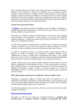 Para o presidente interino da Ucrânia, a ação é ilegal, pois pela constituição ucraniana, a
decisão de rever fronteiras só poderia ser examinada com um referendo nacional.
Turchinov ainda alertou para a atuação similar da Rússia durante a intervenção na
Geórgia no conflito separatista da Abkházia e da Ossétia do Sul, que têm uma grande
população de etnia russa, em 2008. A guerra com a Geórgia durou cinco dias, e a Rússia
permanece no controle da Abkházia e da Ossétia do Sul até hoje, mesmo que a ONU e a
maioria dos países considere-os como parte da Geórgia.
Um país com um passado de lutas
A Ucrânia é uma nação em processo de mudança. Com 46 milhões de habitantes, o
segundo maior país da Europa tem um território maior do que a França e foi palco de
intensos conflitos ao longo da história.
No século 19, a Ucrânia foi anexada ao Império Russo. No século 20, após a Segunda
Guerra Mundial, o país pertenceu à União Soviética e era um dos seus principais
produtores agrícolas. A região leste sempre foi mais próxima da Rússia e a oeste, aos
poucos foi se alinhando ao Ocidente.
Em 1991, após o colapso da União Soviética, a Ucrânia manteve relações próximas com
a Rússia e permitiu que sua frota naval operasse em águas ucranianas. A Ucrânia
também é rota para os gasodutos russos que exportam gás natural para a Europa.
Em 2004, os ucranianos fizeram seu primeiro grande levante popular devido às
suspeitas de fraude nas eleições que colocaram o presidente afastado, Viktor
Yanukovitch, no cargo. As fraudes foram comprovadas pela justiça, e um segundo
pleito deu a vitória a Victor Yushchenko na primeira eleição presidencial democrática
do país. Durante as eleições, o candidato chegou a ser envenenado e sobreviveu.
Quando o antigo regime tentou anular a eleição, milhares de pessoas foram às ruas da
capital e acamparam na Praça Maidan, em Kiev. O risco de uma guerra civil entre a
parte ocidental do país e a oriental (reduto da Rússia) era real. O levante pacífico foi
chamado de Revolução Laranja. O ponto de encontro também foi a Praça da
Independência de Kiev. A mesma que hoje vê uma nova geração de jovens clamarem
por novos tempos.
Índios: Dois projetos ameaçam terras indígenas e acirram conflitos rurais
Atualmente, a população indígena no Brasil soma 896,9 mil (menos de 1% da
população), de 305 etnias, com línguas e costumes diferentes, o que faz do Brasil o país
com a maior diversidade cultural do mundo. Os dados são do Censo 2010. No entanto,
os índios ainda têm frágeis direitos aos seus territórios.
Em 2014, duas propostas que visam alterar o direito do uso da terra pelos índios voltam
ao debate no Congresso.
Direto ao ponto: Ficha-resumo
Uma delas é a PEC 215. De autoria do ex-deputado Almir Sá, a proposta quer
transferir para o Congresso Nacional a função de demarcação das terras,
 