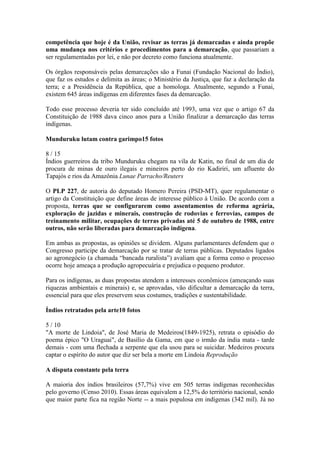 competência que hoje é da União, revisar as terras já demarcadas e ainda propõe
uma mudança nos critérios e procedimentos para a demarcação, que passariam a
ser regulamentadas por lei, e não por decreto como funciona atualmente.
Os órgãos responsáveis pelas demarcações são a Funai (Fundação Nacional do Índio),
que faz os estudos e delimita as áreas; o Ministério da Justiça, que faz a declaração da
terra; e a Presidência da República, que a homologa. Atualmente, segundo a Funai,
existem 645 áreas indígenas em diferentes fases da demarcação.
Todo esse processo deveria ter sido concluído até 1993, uma vez que o artigo 67 da
Constituição de 1988 dava cinco anos para a União finalizar a demarcação das terras
indígenas.
Munduruku lutam contra garimpo15 fotos
8 / 15
Índios guerreiros da tribo Munduruku chegam na vila de Katin, no final de um dia de
procura de minas de ouro ilegais e mineiros perto do rio Kadiriri, um afluente do
Tapajós e rios da Amazônia Lunae Parracho/Reuters
O PLP 227, de autoria do deputado Homero Pereira (PSD-MT), quer regulamentar o
artigo da Constituição que define áreas de interesse público à União. De acordo com a
proposta, terras que se configurarem como assentamentos de reforma agrária,
exploração de jazidas e minerais, construção de rodovias e ferrovias, campos de
treinamento militar, ocupações de terras privadas até 5 de outubro de 1988, entre
outros, não serão liberadas para demarcação indígena.
Em ambas as propostas, as opiniões se dividem. Alguns parlamentares defendem que o
Congresso participe da demarcação por se tratar de terras públicas. Deputados ligados
ao agronegócio (a chamada “bancada ruralista”) avaliam que a forma como o processo
ocorre hoje ameaça a produção agropecuária e prejudica o pequeno produtor.
Para os indígenas, as duas propostas atendem a interesses econômicos (ameaçando suas
riquezas ambientais e minerais) e, se aprovadas, vão dificultar a demarcação da terra,
essencial para que eles preservem seus costumes, tradições e sustentabilidade.
Índios retratados pela arte10 fotos
5 / 10
"A morte de Lindoia", de José Maria de Medeiros(1849-1925), retrata o episódio do
poema épico "O Uraguai", de Basílio da Gama, em que o irmão da índia mata - tarde
demais - com uma flechada a serpente que ela usou para se suicidar. Medeiros procura
captar o espírito do autor que diz ser bela a morte em Lindoia Reprodução
A disputa constante pela terra
A maioria dos índios brasileiros (57,7%) vive em 505 terras indígenas reconhecidas
pelo governo (Censo 2010). Essas áreas equivalem a 12,5% do território nacional, sendo
que maior parte fica na região Norte -- a mais populosa em indígenas (342 mil). Já no
 