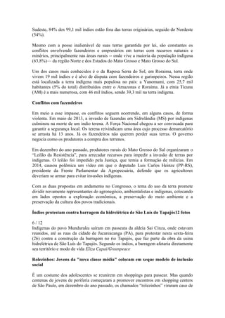 Sudeste, 84% dos 99,1 mil índios estão fora das terras originárias, seguido do Nordeste
(54%).
Mesmo com a posse inalienável de suas terras garantida por lei, são constantes os
conflitos envolvendo fazendeiros e empresários em terras com recursos naturais e
minérios, principalmente nas áreas rurais -- onde vive a maioria da população indígena
(63,8%)— da região Norte e dos Estados do Mato Grosso e Mato Grosso do Sul.
Um dos casos mais conhecidos é o da Raposa Serra do Sol, em Roraima, terra onde
vivem 19 mil índios e é alvo de disputa com fazendeiros e garimpeiros. Nessa região
está localizada a terra indígena mais populosa no país: a Yanomami, com 25,7 mil
habitantes (5% do total) distribuídos entre o Amazonas e Roraima. Já a etnia Ticuna
(AM) é a mais numerosa, com 46 mil índios, sendo 39,3 mil na terra indígena.
Conflitos com fazendeiros
Em meio a esse impasse, os conflitos seguem ocorrendo, em alguns casos, de forma
violenta. Em maio de 2013, a invasão de fazendas em Sidrolândia (MS) por indígenas
culminou na morte de um índio terena. A Força Nacional chegou a ser convocada para
garantir a segurança local. Os terena reivindicam uma área cujo processo demarcatório
se arrasta há 13 anos. Já os fazendeiros não querem perder suas terras. O governo
negocia como os produtores a compra dos terrenos.
Em dezembro do ano passado, produtores rurais do Mato Grosso do Sul organizaram o
“Leilão da Resistência”, para arrecadar recursos para impedir a invasão de terras por
indígenas. O leilão foi impedido pela Justiça, que temia a formação de milícias. Em
2014, causou polêmica um vídeo em que o deputado Luis Carlos Heinze (PP-RS),
presidente da Frente Parlamentar da Agropecuária, defende que os agricultores
deveriam se armar para evitar invasões indígenas.
Com as duas propostas em andamento no Congresso, o tema do uso da terra promete
dividir novamente representantes do agronegócio, ambientalistas e indígenas, colocando
em lados opostos a exploração econômica, a preservação do meio ambiente e a
preservação da cultura dos povos tradicionais.
Índios protestam contra barragem da hidrelétrica de São Luís do Tapajós12 fotos
6 / 12
Indígenas do povo Munduruku saíram em passeata da aldeia Sai Cinza, onde estavam
reunidos, até as ruas da cidade de Jacareacanga (PA), para protestar nesta sexta-feira
(26) contra a construção da barragem no rio Tapajós, que faz parte da obra da usina
hidrelétrica de São Luís do Tapajós. Segundo os índios, a barragem afetaria diretamente
seu território e modo de vida Eliza Capai/Greenpeace
Rolezinhos: Jovens da "nova classe média" colocam em xeque modelo de inclusão
social
É um costume dos adolescentes se reunirem em shoppings para passear. Mas quando
centenas de jovens de periferia começaram a promover encontros em shopping centers
de São Paulo, em dezembro do ano passado, os chamados “rolezinhos” viraram caso de
 