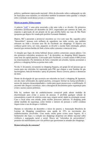 polícia e ganharam repercussão nacional. Além da discussão sobre a adequação ou não
do local para essas reuniões, os rolezinhos também levantaram outra questão: a relação
entre e inclusão social desses jovens e o consumo.
Direto ao ponto: Ficha-resumo
A palavra “rolê” é uma gíria associada a dar uma volta e se divertir. Os primeiros
rolezinhos aconteceram em dezembro de 2013, organizados por cantores de funk, em
resposta à aprovação de um projeto de lei que proibia bailes nas ruas de São Paulo
(proposta que depois foi vetada pelo prefeito Fernando Haddad).
Depois, MC’s passaram a promover encontros ao vivo com suas fãs, seguidos pelos
“famosinhos”, pessoas com milhares de seguidores nas redes sociais, que também
entraram na onda e levaram seus fãs do Facebook aos shoppings. O objetivo era
conhecer gente nova, ser visto, paquerar, se divertir e escutar funk ostentação, gênero
musical que mistura batidas de funk a letras sobre consumo e marcas de luxo.
A situação que fugia da rotina habitual desses centros comerciais causou pânico. Um
dos primeiros rolezinhos aconteceu em 7 de dezembro, no shopping Metrô Itaquera,
zona leste da capital paulista. Convocado pelo Facebook, o evento reuniu 6.000 jovens
no estacionamento. Por denúncias de furto e temendo um arrastão, lojistas acionaram a
polícia e o shopping fechou as portas mais cedo.
No dia 11 de janeiro, novamente no shopping Itaquera, um grupo de mil pessoas que se
reunia para um rolezinho foi reprimido pela PM, que chegou a usar bombas de gás
lacrimogêneo, bala de borracha e spray de pimenta. Houve correria, pânico e denúncias
de furto.
Diante da divulgação de que ocorreria um rolezinho no local, o shopping JK Iguatemi,
um dos mais sofisticados da capital paulista, conseguiu liminar na Justiça proibindo o
acesso de menores desacompanhados e multa para quem promovesse a mobilização. O
encontro não chegou a acontecer, mas a checagem de documentos pelos seguranças para
evitar o acesso causou polêmica.
Pela lei, nenhum tipo de estabelecimento comercial pode adotar medidas de
discriminação para evitar o acesso de pessoas. É proibida qualquer seleção de
consumidores a partir de critérios como raça, origem social, idade ou orientação sexual.
Caso o local tome esta atitude, pode receber processos judiciais. O shopping pode
adotar medidas de segurança, como limitar o número de pessoas e coibir condutas
ilegais como o uso de drogas e violência.
Durante os rolezinhos de dezembro e início de janeiro, a Associação Brasileira de
Lojistas de Shopping contabilizou uma queda de 25% no movimento dos
estabelecimentos envolvidos. Com medo, muita gente evitou esses lugares. Já o
fechamento das lojas e a seleção nos shoppings despertou um debate nacional sobre
violência e segregação racial e social. Houve até “rolezinhos de universitários”,
protestos de manifestantes com viés político que questionam as atitudes dos shoppings.
Democratização do consumo?
 