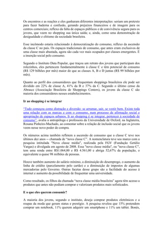 Os encontros e as reações e eles ganharam diferentes interpretações: seriam um pretexto
para fazer baderna e confusão, gerando prejuízos financeiros e de imagem para os
centros comerciais; reflexo da falta de espaços públicos e de convivência segura para os
jovens, que veem no shopping sua única saída; e, ainda, como uma demonstração de
desigualdade e elitismo da sociedade brasileira.
Esse incômodo estaria relacionado à democratização do consumo, reflexo da ascensão
da classe C no país. Os espaços tradicionais de consumo, que antes eram exclusivos de
uma classe mais abastada, agora são cada vez mais ocupados por classes emergentes. É
a inserção social pelo consumo.
Segundo o Instituto Data Popular, que traçou um retrato dos jovens que participam dos
rolezinhos, eles pertencem fundamentalmente à classe C e têm potencial de consumo
(R$ 129 bilhões por mês) maior do que as classes A, B e D juntas (R$ 99 bilhões por
mês).
Quanto ao perfil dos consumidores que frequentam shoppings brasileiros ele pode ser
dividido em 22% de classe A, 41% da B e 37% da C. Segundo o último censo da
Abrasce (Associação Brasileira de Shoppings Centers), os jovens da classe C são
maioria dos consumidores nesses estabelecimentos.
Ir ao shopping é se integrar
“Tudo começou como distração e diversão: se arrumar, sair, se vestir bem. Existe toda
uma relação com as marcas e com o consumo, num processo de afirmação social e
apropriação de espaços urbanos. Ir ao shopping é se integrar, pertencer à sociedade de
consumo”, avalia a antropóloga e professora da Universidade de Oxford, na Inglaterra,
Rosana Pinheiro-Machado, ao comentar sobre a relação de inclusão social que os jovens
veem nesse novo poder de compra.
Os números acima também refletem a ascensão de consumo que a classe C teve nos
últimos dez anos -- chamada de “nova classe C”. A nomenclatura teve seu marco com a
pesquisa intitulada "Nova classe média", realizada pela FGV (Fundação Getúlio
Vargas) e divulgada em agosto de 2008. Essa "nova classe média", ou "nova classe C",
tem uma renda entre R$1.064,00 e R$ 4.561,00 e abriga 52,67% da população, o
equivalente a quase 98 milhões de pessoas.
Houve também aumento do salário mínimo, a diminuição do desemprego, o aumento da
linha de crédito (parcelamento pelo cartão) e a diminuição de impostos de algumas
mercadorias pelo Governo. Outras facetas desse grupo são a facilidade do acesso à
internet e aumento da possibilidade de frequentar uma universidade.
Como resultado, os filhos da chamada “nova classe média brasileira” agora têm acesso a
produtos que antes não podiam comprar e valorizam produtos mais sofisticados.
E o que eles querem consumir?
A maioria dos jovens, segundo o instituto, deseja comprar produtos eletrônicos e a
roupas da moda que geram status e prestígio. A pesquisa revelou que 15% pretendem
comprar um notebook, 11% querem adquirir um smartphone e 11% um tablet. Bonés,
 