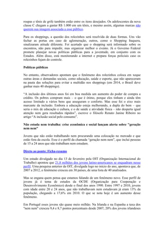 roupas e tênis de grife também estão entre os itens desejados. Os adolescentes da nova
classe C chegam a gastar R$ 1.000 em um tênis, e mesmo assim, algumas marcas não
querem sua imagem associada a esse público.
Para os shoppings, a questão dos rolezinhos será resolvida de duas formas. Uns vão
fechar as portas em caso de aglomeração, outros, como o Shopping Itaquera,
sinalizaram atitude diferente. Foi acertado que o shopping será informado sobre os
encontros, não para impedir, mas organizar melhor o evento. Já o Governo Federal
promete planejar novas políticas públicas para a juventude, em conjunto com os
Estados. Além disso, está monitorando a internet e prepara forças policiais caso os
rolezinhos fujam do controle.
Políticas públicas
No entanto, observadores apontam que o fenômeno dos rolezinhos coloca em xeque
outras áreas e demandas sociais, como educação, saúde e esporte, que não apareceram
na pauta das soluções para evitar a multidão nos shoppings (em 2014, o Brasil deve
ganhar mais 40 shoppings).
“A inclusão dos últimos anos foi em boa medida um aumento do poder de compra a
crédito. Os pobres compram mais – o que é ótimo, porque eles tinham e ainda têm
acesso limitado a vários bens que asseguram o conforto. Mas esse foi o eixo mais
marcante da inclusão. Embora a educação esteja melhorando, a dupla do bem – que
seria o mix de educação e cultura, e o de saúde e atividade física – não desperta igual
atenção nem gera resultados rápidos”, escreve o filósofo Renato Janine Ribeiro no
artigo “A inclusão social pelo consumo”.
Não estuda nem trabalha: crise econômica e social lançam alerta sobre "geração
nem nem"
Jovens que não estão trabalhando nem procurando uma colocação no mercado e que
estão fora da escola. Esse é o perfil da chamada “geração nem nem”, que inclui pessoas
de 15 a 24 anos que não trabalham nem estudam.
Direto ao ponto: Ficha-resumo
Um estudo divulgado no dia 13 de fevereiro pela OIT (Organização Internacional do
Trabalho) apontou que 21,8 milhões dos jovens latino-americanos se enquadram nesse
perfil. Uma pesquisa anterior da OIT, divulgada logo no início do ano, apontava que, de
2007 a 2012, o fenômeno cresceu em 30 países, de uma lista de 40 analisados.
Mas se engana quem pensa que estamos falando de um fenômeno novo. Esse perfil de
jovens já é tema de estudos da OCDE (Organização para Cooperação e
Desenvolvimento Econômico) desde o final dos anos 1990. Entre 1997 e 2010, jovens
com idade entre 20 e 24 anos, que não trabalhavam nem estudavam já eram 13% da
população, chegando a 17,6% em 2010. O que se nota hoje é um aumento desse
fenômeno.
Em Portugal esses jovens são quase meio milhão. Na Irlanda e na Espanha a taxa dos
"nem nem" cresceu 9,4 e 8,7 pontos porcentuais desde 2007; 20% dos jovens irlandeses
 