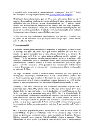 e espanhóis estão nessa condição, taxa considerada “preocupante” pela OIT. O Brasil
está a um passo da categoria preocupante, com 19% de jovens com esse perfil.
O fenômeno chamou tanta atenção que, em 2012, com o alto número de jovens até 30
anos fora do mercado de trabalho e das escolas, a italiana Benetton criou uma campanha
publicitária com fotos de jovens e a frase "Desempregado do Ano". A ideia era chamar
atenção para a necessidade de oportunidades de trabalho para esse grupo de pessoas,
reflexo de fatores econômicos e sociais, mas também para um desânimo por parte dos
jovens em encontrar oportunidades de trabalho com baixa remuneração, assim preferem
ficar desempregados até que novas possibilidades apareçam.
"A falta do acesso a oportunidades de trabalho decente gera frustração e desânimo entre
os jovens. Há 108 milhões de razões pelas quais temos que agir agora”, disse o diretor-
geral da OIT, Guy Ryder.
Fenômeno mundial
Conhecidos também pela sigla em inglês Neet (neither in employment, nor in education
or training), esse perfil de jovens cresce por motivos diferentes em cada país. Na
maioria dos países estudados essa é uma situação transitória e os motivos do
crescimento desse perfil de jovens variam: pode ser reflexo de questões culturais – no
México, 77% das garotas não trabalham nem estudam e preferem se dedicar à vida
familiar--, econômicas e políticas, como por exemplo, as recentes crises mundiais que
comprometeram a oferta de trabalho e o cenário de instabilidade política em alguns
países -- como na Turquia e na Grécia, que após a crise e os constantes protestos viram
a taxa de desemprego entre jovens aumentar--, e sociais, como a falta de oportunidades
ou a chegada de filhos.
No artigo “Juventude, trabalho e desenvolvimento: elementos para uma agenda de
investigação", o sociólogo Adalberto Cardoso, da Uerj (Universidade do Estado do Rio
de Janeiro), completa que, a análise do fenômeno em cada país deve levar em conta
aspectos como a oferta de emprego nas cidades, o acesso à educação e o perfil familiar
por não se tratar de um problema com respostas e soluções iguais para todos os casos.
No Brasil, o fator renda é um dos que mais influencia o crescimento de jovens com o
perfil “nem nem”. “Em 2000, famílias entre as 10% mais pobres tinham 233% mais
chances de ter um ‘nem nem’ entre os seus do que famílias entre os 10% mais ricos. Em
2010, esse valor havia aumentado para quase 800%. Isto é, a disponibilidade de
recursos familiares, tal como expressa pela renda enquanto capacidade de aquisição de
bens como saúde e educação para seus membros, por exemplo, confere um caráter de
classe às mudanças ocorridas no período, com aumento da vulnerabilidade dos mais
pobres. Isto é, é maior a proporção de ‘nem nem’ em 2010 entre as famílias que, em
termos relativos, tinham menores condições materiais de dar respaldo a eles”, diz o
artigo.
O UOL Educação preparou um guia de estudos focado no Enem (Exame Nacional do
Ensino Médio) e nos grandes vestibulares, como Fuvest, Unicamp e Unesp. Confira os
temas que professores apontaram como os mais importantes da disciplina. Recursos
hídricos: potencial e aproveitamento (hidroeletricidade, irrigação e transporte). "Tem
sido cobrada de modo geral a relação entre os recursos hídricos e o aproveitamento
 