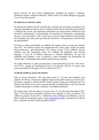 desses recursos em dois pontos fundamentais: produção de energia e irrigação,
abordando sempre o impacto ambiental", afirma Fortini, do colégio Magnum Leia mais
Caio Coronel/Divulgação
Os números na América Latina
Os números do relatório da OIT mostram que a situação de crescimento econômico com
emprego registrada nos últimos anos na América Latina não foi suficiente para melhorar
o emprego dos jovens, que continuam enfrentando um cenário pouco otimista no qual
persistem o desemprego e a informalidade. Na conclusão do documento, a organização
cita que, com esse cenário, “não é casual que os jovens sejam defensores dos protestos
de rua quando suas vidas estão marcadas pelo desalento e a frustração por causa da falta
de oportunidades”.
Em todos os países pesquisados, as mulheres são maioria entre os jovens da “geração
nem nem”. Na América Latina elas representam 92% desse grupo. Ainda nos países
latino-americanos, aproximadamente 25% desses jovens (5,25 milhões) buscam
trabalho, mas não conseguem outros 16,5 milhões não trabalham, nem buscam
emprego, e cerca de 12 milhões dedicam-se a afazeres domésticos. Os que não
trabalham nem estudam e nem se dedicam a outras atividades são classificados de
“núcleo duro” e demandam uma atenção especial dos governantes.
Na região, Honduras é o país que apresenta o maior percentual de jovens “nem nem”,
com 27,5%, seguido da Guatemala (25,1%) e El Salvador (24,2%). Os países com
menor percentual são Paraguai (16,9%) e Bolívia (12,7%).
No Brasil, mulheres negras são maioria
Entre os jovens brasileiros, 19% com idade entre 15 e 24 anos não trabalham nem
estudam. No Brasil, o número de mulheres negras nesse perfil é duas vezes maior que o
de homens, segundo o relatório da OIT. Entre os fatores estão que colaboram para esse
número estão baixo nível social e casos de gravidez na adolescência, o que faz com que
a mulher interrompa os estudos e, também, a atividade profissional.
De maneira geral, não são apenas os jovens entre 15 e 24 anos que preocupam a OIT.
Hoje, 13,1% dos jovens do mundo continuam sem emprego, ou seja, um total de 74,5
milhões de pessoas. Só em 2013, 1 milhão de jovens perderam seus trabalhos e, com os
países ainda em recuperação após a crise econômica de 2008, a perspectiva de futuro
para a “geração nem nem” ainda não parece otimist
 