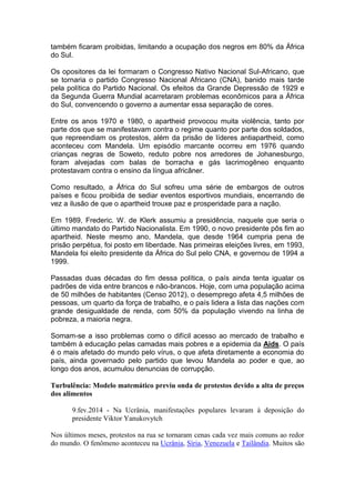 também ficaram proibidas, limitando a ocupação dos negros em 80% da África
do Sul.
Os opositores da lei formaram o Congresso Nativo Nacional Sul-Africano, que
se tornaria o partido Congresso Nacional Africano (CNA), banido mais tarde
pela política do Partido Nacional. Os efeitos da Grande Depressão de 1929 e
da Segunda Guerra Mundial acarretaram problemas econômicos para a África
do Sul, convencendo o governo a aumentar essa separação de cores.
Entre os anos 1970 e 1980, o apartheid provocou muita violência, tanto por
parte dos que se manifestavam contra o regime quanto por parte dos soldados,
que repreendiam os protestos, além da prisão de líderes antiapartheid, como
aconteceu com Mandela. Um episódio marcante ocorreu em 1976 quando
crianças negras de Soweto, reduto pobre nos arredores de Johanesburgo,
foram alvejadas com balas de borracha e gás lacrimogêneo enquanto
protestavam contra o ensino da língua africâner.
Como resultado, a África do Sul sofreu uma série de embargos de outros
países e ficou proibida de sediar eventos esportivos mundiais, encerrando de
vez a ilusão de que o apartheid trouxe paz e prosperidade para a nação.
Em 1989, Frederic. W. de Klerk assumiu a presidência, naquele que seria o
último mandato do Partido Nacionalista. Em 1990, o novo presidente pôs fim ao
apartheid. Neste mesmo ano, Mandela, que desde 1964 cumpria pena de
prisão perpétua, foi posto em liberdade. Nas primeiras eleições livres, em 1993,
Mandela foi eleito presidente da África do Sul pelo CNA, e governou de 1994 a
1999.
Passadas duas décadas do fim dessa política, o país ainda tenta igualar os
padrões de vida entre brancos e não-brancos. Hoje, com uma população acima
de 50 milhões de habitantes (Censo 2012), o desemprego afeta 4,5 milhões de
pessoas, um quarto da força de trabalho, e o país lidera a lista das nações com
grande desigualdade de renda, com 50% da população vivendo na linha de
pobreza, a maioria negra.
Somam-se a isso problemas como o difícil acesso ao mercado de trabalho e
também à educação pelas camadas mais pobres e a epidemia da Aids. O país
é o mais afetado do mundo pelo vírus, o que afeta diretamente a economia do
país, ainda governado pelo partido que levou Mandela ao poder e que, ao
longo dos anos, acumulou denuncias de corrupção.
Turbulência: Modelo matemático previu onda de protestos devido a alta de preços
dos alimentos
9.fev.2014 - Na Ucrânia, manifestações populares levaram à deposição do
presidente Viktor Yanukovytch
Nos últimos meses, protestos na rua se tornaram cenas cada vez mais comuns ao redor
do mundo. O fenômeno aconteceu na Ucrânia, Síria, Venezuela e Tailândia. Muitos são
 