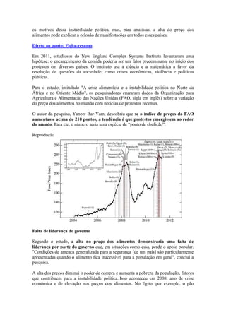 os motivos dessa instabilidade política, mas, para analistas, a alta do preço dos
alimentos pode explicar a eclosão de manifestações em todos esses países.
Direto ao ponto: Ficha-resumo
Em 2011, estudiosos do New England Complex Systems Institute levantaram uma
hipótese: o encarecimento da comida poderia ser um fator predominante no início dos
protestos em diversos países. O instituto usa a ciência e a matemática a favor da
resolução de questões da sociedade, como crises econômicas, violência e políticas
públicas.
Para o estudo, intitulado "A crise alimentícia e a instabilidade política no Norte da
África e no Oriente Médio", os pesquisadores cruzaram dados da Organização para
Agricultura e Alimentação das Nações Unidas (FAO, sigla em inglês) sobre a variação
do preço dos alimentos no mundo com notícias de protestos recentes.
O autor da pesquisa, Yaneer Bar-Yam, descobriu que se o índice de preços da FAO
aumentasse acima de 210 pontos, a tendência é que protestos emergissem ao redor
do mundo. Para ele, o número seria uma espécie de “ponto de ebulição”.
Reprodução
Falta de liderança do governo
Segundo o estudo, a alta no preço dos alimentos demonstraria uma falta de
liderança por parte do governo que, em situações como essa, perde o apoio popular.
"Condições de ameaça generalizada para a segurança [de um país] são particularmente
apresentadas quando o alimento fica inacessível para a população em geral", conclui a
pesquisa.
A alta dos preços diminui o poder de compra e aumenta a pobreza da população, fatores
que contribuem para a instabilidade política. Isso aconteceu em 2008, ano de crise
econômica e de elevação nos preços dos alimentos. No Egito, por exemplo, o pão
 