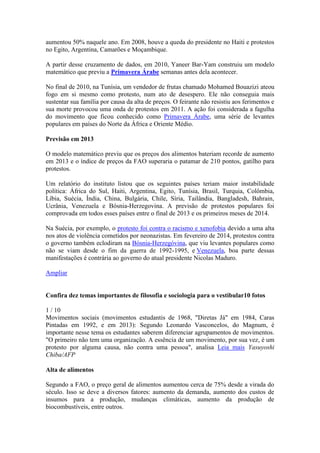 aumentou 50% naquele ano. Em 2008, houve a queda do presidente no Haiti e protestos
no Egito, Argentina, Camarões e Moçambique.
A partir desse cruzamento de dados, em 2010, Yaneer Bar-Yam construiu um modelo
matemático que previu a Primavera Árabe semanas antes dela acontecer.
No final de 2010, na Tunísia, um vendedor de frutas chamado Mohamed Bouazizi ateou
fogo em si mesmo como protesto, num ato de desespero. Ele não conseguia mais
sustentar sua família por causa da alta de preços. O feirante não resistiu aos ferimentos e
sua morte provocou uma onda de protestos em 2011. A ação foi considerada a fagulha
do movimento que ficou conhecido como Primavera Árabe, uma série de levantes
populares em países do Norte da África e Oriente Médio.
Previsão em 2013
O modelo matemático previu que os preços dos alimentos bateriam recorde de aumento
em 2013 e o índice de preços da FAO superaria o patamar de 210 pontos, gatilho para
protestos.
Um relatório do instituto listou que os seguintes países teriam maior instabilidade
política: África do Sul, Haiti, Argentina, Egito, Tunísia, Brasil, Turquia, Colômbia,
Líbia, Suécia, Índia, China, Bulgária, Chile, Síria, Tailândia, Bangladesh, Bahrain,
Ucrânia, Venezuela e Bósnia-Herzegovina. A previsão de protestos populares foi
comprovada em todos esses países entre o final de 2013 e os primeiros meses de 2014.
Na Suécia, por exemplo, o protesto foi contra o racismo e xenofobia devido a uma alta
nos atos de violência cometidos por neonazistas. Em fevereiro de 2014, protestos contra
o governo também eclodiram na Bósnia-Herzegóvina, que viu levantes populares como
não se viam desde o fim da guerra de 1992-1995, e Venezuela, boa parte dessas
manifestações é contrária ao governo do atual presidente Nicolas Maduro.
Ampliar
Confira dez temas importantes de filosofia e sociologia para o vestibular10 fotos
1 / 10
Movimentos sociais (movimentos estudantis de 1968, "Diretas Já" em 1984, Caras
Pintadas em 1992, e em 2013): Segundo Leonardo Vasconcelos, do Magnum, é
importante nesse tema os estudantes saberem diferenciar agrupamentos de movimentos.
"O primeiro não tem uma organização. A essência de um movimento, por sua vez, é um
protesto por alguma causa, não contra uma pessoa", analisa Leia mais Yasuyoshi
Chiba/AFP
Alta de alimentos
Segundo a FAO, o preço geral de alimentos aumentou cerca de 75% desde a virada do
século. Isso se deve a diversos fatores: aumento da demanda, aumento dos custos de
insumos para a produção, mudanças climáticas, aumento da produção de
biocombustíveis, entre outros.
 