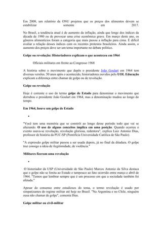 Em 2008, um relatório da ONU projetou que os preços dos alimentos devem se
estabilizar somente em 2017.
No Brasil, a tendência atual é de aumento da inflação, ainda que longe dos índices da
década de 1980 ou de provocar uma crise econômica grave. Em março deste ano, os
gêneros alimentícios foram a categoria que mais puxou a inflação para cima. É difícil
avaliar a relação desses índices com os recentes protestos brasileiros. Ainda assim, o
aumento dos preços deve ser um tema importante no debate político.
Golpe ou revolução: Historiadores explicam o que aconteceu em 1964
Oficiais militares em frente ao Congresso 1968
A história sobre o movimento que depôs o presidente João Goulart em 1964 tem
diversas versões. 50 anos após o acontecido, historiadores ouvidos pelo UOL Educação
explicam a diferença entre chamar de golpe ou de revolução.
Golpe ou revolução
Hoje é corrente o uso do termo golpe de Estado para denominar o movimento que
derrubou o presidente João Goulart em 1964, mas a denominação mudou ao longo do
tempo.
Em 1964, houve um golpe de Estado

"Você tem uma memória que se constrói ao longo desse período todo que vai se
alterando. O uso de alguns conceitos implica em uma posição. Quando ocorreu o
evento usava-se revolução, revolução gloriosa, redentora", explica Luiz Antonio Dias,
professor de história da PUC-SP (Pontifícia Universidade Católica de São Paulo).
"A expressão golpe militar passou a ser usada depois, já no final da ditadura. O golpe
traz consigo a ideia de ilegitimidade, de violência."
Militares fizeram uma revolução

O historiador da USP (Universidade de São Paulo) Marcos Antonio da Silva destaca
que o golpe não se limita ao Estado e tampouco ao fato ocorrido entre março e abril de
1964. "Temos que lembrar sempre que é um processo em que a sociedade também foi
afetada."
Apesar do consenso entre estudiosos do tema, o termo revolução é usado por
simpatizantes do regime militar até hoje no Brasil. "Na Argentina e no Chile, ninguém
ousa não chamar de golpe", comenta Dias.
Golpe militar ou civil-militar
 