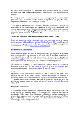 Por muitos anos o golpe de 64 foi caracterizado como uma ação militar, mas na última
década o termo golpe civil-militar passou a ser mais frequente entre pesquisadores do
assunto.
O termo golpe militar evidencia os militares como os principais agentes da derrubada do
presidente Jango. No entanto, estudos apontam a importância do apoio das elites,
empresários e da imprensa para a realização do golpe.
"Uma série de documentos foram revelados e mostram uma grande articulação de
empresários, da elite e da imprensa para a realização do golpe. Antes, a sociedade civil
sempre aparecia quase como vítima dos militares e os estudos mais recentes mostram
uma importante articulação golpista entre os civis. Por isso temos que pensar em
golpe civil-militar", considera Luiz Antonio Dias.
Justiça com as próprias mãos: Linchamentos desafiam ordem e Estado
Um jovem acusado de assalto é amarrado a um poste no Rio de Janeiro. O mesmo
acontece com um ladrão de 26 anos em Itajaí (SC). Em Goiânia (GO), um adolescente é
espancado pela população após um furto, enquanto em Teresina (PI), um suspeito de
assalto é amarrado e tem seu rosto posto em um formigueiro.
Direto ao ponto: Ficha-resumo
Esses são apenas alguns dos casos de linchamento ou do que se chama "fazer justiça
com as próprias mãos" que ocorreram no país neste início de ano. Para especialistas e
sociólogos, tais ações refletem o descontentamento e a descrença da população na
Justiça e no Estado e funcionam como reação à onda de violência. Ocorrem não como
medida preventiva, mas punitiva para com o suspeito de cometer algum delito.
No entanto, pelo menos no Rio, a ação não foi bem vista pela população. Pesquisa do
Datafolha apontou que 79% da população reprovou a ação de justiceiros que
espancaram e amarraram a um poste um suspeito de roubo de carros.
1 / 10
Movimentos sociais (movimentos estudantis de 1968, "Diretas Já" em 1984, Caras
Pintadas em 1992, e em 2013): Segundo Leonardo Vasconcelos, do Magnum, é
importante nesse tema os estudantes saberem diferenciar agrupamentos de movimentos.
"O primeiro não tem uma organização. A essência de um movimento, por sua vez, é um
protesto por alguma causa, não contra uma pessoa", analisa Leia mais Yasuyoshi
Chiba/AFP
Origem dos linchamentos
A origem da expressão “linchamento” é controversa. Alguns dizem que a palavra foi
criada inspirada nas práticas de Charles Lynch, que durante a guerra de independência
dos Estados Unidos matava dessa forma os pró-britânicos. A hipótese mais aceita, no
entanto, é que a palavra tenha sua origem ligada ao capitão norte-americano William
Lynch (1742-1820), que durante a Revolução de 1780, também nos Estados Unidos, era
conhecido por linchar os negros até a morte.
 