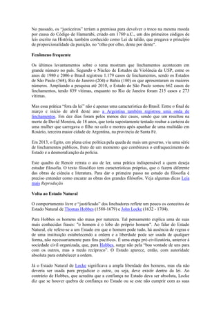 No passado, os “justiceiros” teriam a premissa para devolver o troco na mesma moeda
por causa do Código de Hamurabi, criado em 1780 a.C., um dos primeiros códigos de
leis escrito na História, também conhecido como Lei de talião, que pregava o princípio
de proporcionalidade da punição, no "olho por olho, dente por dente".
Fenômeno frequente
Os últimos levantamentos sobre o tema mostram que linchamentos acontecem em
grande número no país. Segundo o Núcleo de Estudos da Violência da USP, entre os
anos de 1980 e 2006 o Brasil registrou 1.179 casos de linchamentos, sendo os Estados
de São Paulo (568), Rio de Janeiro (204) e Bahia (180) os que apresentaram os maiores
números. Ampliando a pesquisa até 2010, o Estado de São Paulo somou 662 casos de
linchamentos, tendo 839 vítimas, enquanto no Rio de Janeiro foram 215 casos e 273
vítimas.
Mas essa prática “fora da lei” não é apenas uma característica do Brasil. Entre o final de
março e início de abril deste ano a Argentina também registrou uma onda de
linchamentos. Em dez dias foram pelos menos dez casos, sendo que um resultou na
morte de David Moreira, de 18 anos, que teria supostamente tentado roubar a carteira de
uma mulher que carregava o filho no colo e morreu após apanhar de uma multidão em
Rosário, terceira maior cidade de Argentina, na província de Santa Fé.
Em 2013, o Egito, em plena crise política pela queda de mais um governo, viu uma série
de linchamentos públicos, fruto de um momento que combinava o enfraquecimento do
Estado e a desmoralização da polícia.
Este quadro de Renoir retrata o ato de ler, uma prática indispensável a quem deseja
estudar filosofia. O texto filosófico tem características próprias, que o fazem diferente
das obras de ciência e literatura. Para dar o primeiro passo no estudo da filosofia é
preciso entender como encarar as obras dos grandes filósofos. Veja algumas dicas Leia
mais Reprodução
Volta ao Estado Natural
O comportamento livre e “justificado” dos linchadores reflete um pouco os conceitos de
Estado Natural de Thomas Hobbes (1588-1679) e John Locke (1632 - 1704).
Para Hobbes os homens são maus por natureza. Tal pensamento explica uma de suas
mais conhecidas frases: "o homem é o lobo do próprio homem". Ao falar do Estado
Natural, ele refere-se a um Estado em que o homem pode tudo, há ausência de regras e
de uma instituição estabelecendo a ordem e a liberdade pode ser usada de qualquer
forma, não necessariamente para fins pacíficos. É uma etapa pré-civilizatória, anterior à
sociedade civil organizada, que, para Hobbes, surge não pela “boa vontade de uns para
com os outros, mas o medo recíproco”. O Estado aparece, então, com autoridade
absoluta para estabelecer a ordem.
Já o Estado Natural de Locke significava a ampla liberdade dos homens, mas ela não
deveria ser usada para prejudicar o outro, ou seja, deve existir dentro da lei. Ao
contrário de Hobbes, que acredita que a confiança no Estado deva ser absoluta, Locke
diz que se houver quebra de confiança no Estado ou se este não cumprir com as suas
 