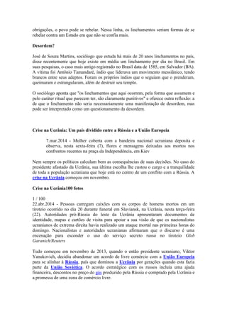 obrigações, o povo pode se rebelar. Nessa linha, os linchamentos seriam formas de se
rebelar contra um Estado em que não se confia mais.
Desordem?
José de Souza Martins, sociólogo que estuda há mais de 20 anos linchamentos no país,
disse recentemente que hoje existe em média um linchamento por dia no Brasil. Em
suas pesquisas, o caso mais antigo registrado no Brasil data de 1585, em Salvador (BA).
A vítima foi Antônio Tamandaré, índio que liderava um movimento messiânico, tendo
brancos entre seus adeptos. Foram os próprios índios que o seguiam que o prenderam,
queimaram e estrangularam, além de destruir seu templo.
O sociólogo aponta que "os linchamentos que aqui ocorrem, pela forma que assumem e
pelo caráter ritual que parecem ter, são claramente punitivos" e oferece outra reflexão: a
de que o linchamento não seria necessariamente uma manifestação de desordem, mas
pode ser interpretado como um questionamento da desordem.
Crise na Ucrânia: Um país dividido entre a Rússia e a União Europeia
7.mar.2014 - Mulher coberta com a bandeira nacional ucraniana deposita e
observa, nesta sexta-feira (7), flores e mensagens deixadas aos mortos nos
confrontos recentes na praça da Independência, em Kiev
Nem sempre os políticos calculam bem as consequências de suas decisões. No caso do
presidente afastado da Ucrânia, sua última escolha lhe custou o cargo e a tranquilidade
de toda a população ucraniana que hoje está no centro de um conflito com a Rússia. A
crise na Ucrânia começou em novembro.
Crise na Ucrânia100 fotos
1 / 100
22.abr.2014 - Pessoas carregam caixões com os corpos de homens mortos em um
tiroteio ocorrido no dia 20 durante funeral em Slaviansk, na Ucrânia, nesta terça-feira
(22). Autoridades pró-Rússia do leste da Ucrânia apresentaram documentos de
identidade, mapas e cartões de visita para apoiar a sua visão de que os nacionalistas
ucranianos de extrema direita havia realizado um ataque mortal nas primeiras horas do
domingo. Nacionalistas e autoridades ucranianas afirmaram que o discurso é uma
encenação para esconder o uso do serviço secreto russo no tiroteio Gleb
Garanich/Reuters
Tudo começou em novembro de 2013, quando o então presidente ucraniano, Viktor
Yanukovich, decidiu abandonar um acordo de livre comércio com a União Europeia
para se alinhar à Rússia, país que dominou a Ucrânia por gerações quando esta fazia
parte da União Soviética. O acordo estratégico com os russos incluía uma ajuda
financeira, descontos no preço do gás produzido pela Rússia e comprado pela Ucrânia e
a promessa de uma zona de comércio livre.
 