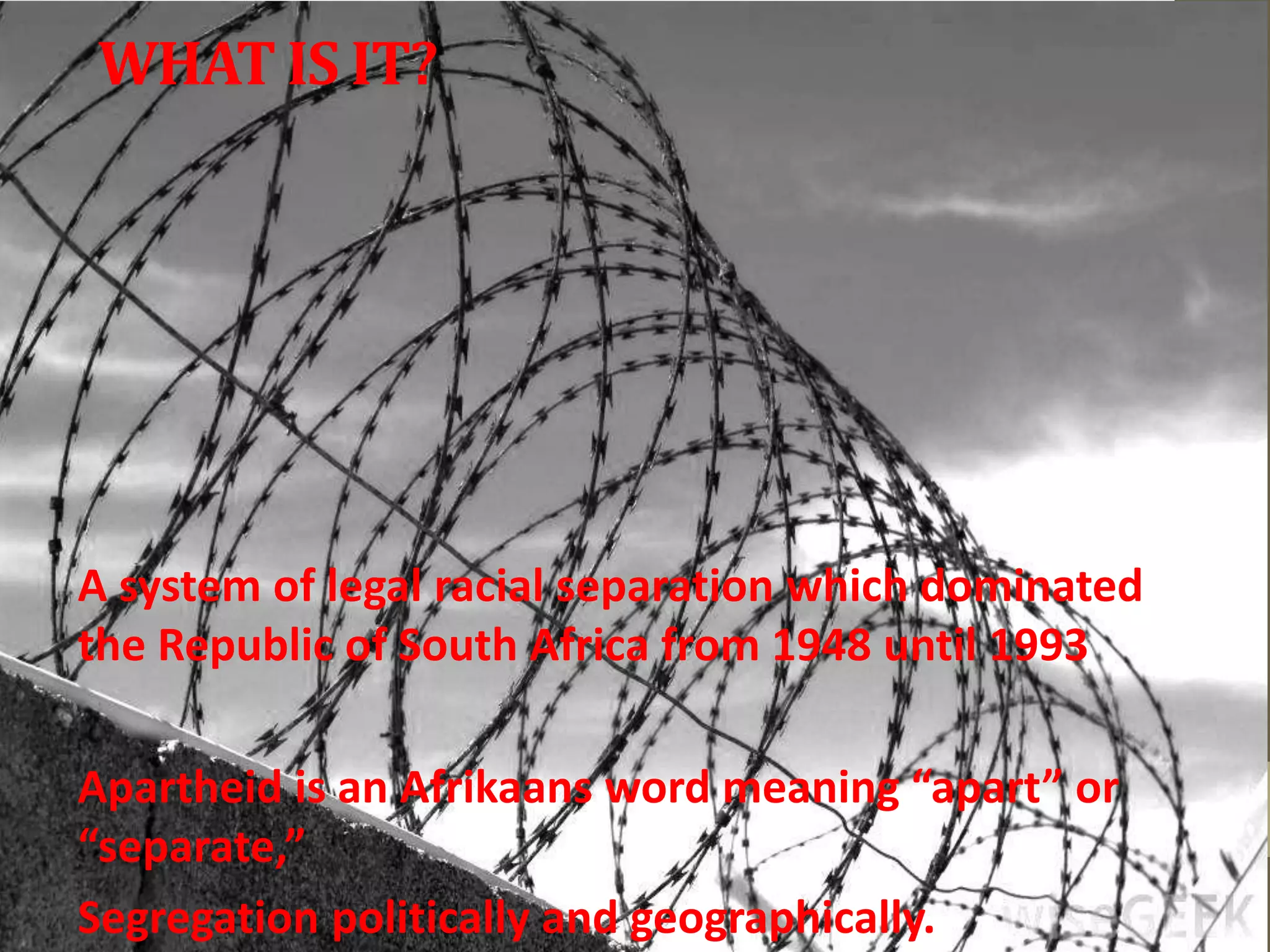 WHATIS IT?
A system of legal racial separation which dominated
the Republic of South Africa from 1948 until 1993
Apartheid is an Afrikaans word meaning “apart” or
“separate,”
Segregation politically and geographically.